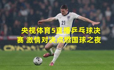 央视体育5直播乒乓球决赛 激情对决点燃国球之夜