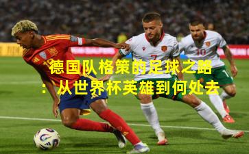 德国队格策的足球之路：从世界杯英雄到何处去