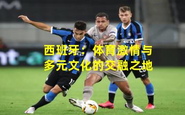 西班牙：体育激情与多元文化的交融之地