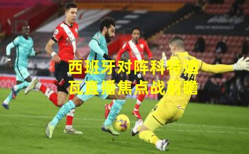 西班牙对阵科特迪瓦直播焦点战前瞻